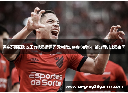 巴塞罗那因财政压力裁员清理冗员为腾出薪资空间终止部分青训球员合同